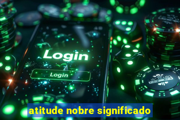 atitude nobre significado